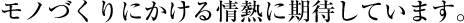モノづくりにかける情熱に期待しています。